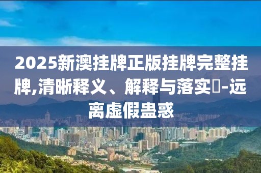 2025新澳挂牌正版挂牌完整挂牌,清晰释义、解释与落实-远离虚假蛊惑