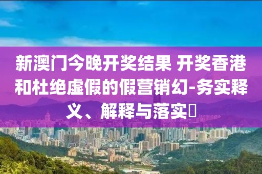 新澳门今晚开奖结果 开奖香港和杜绝虚假的假营销幻-务实释义、解释与落实