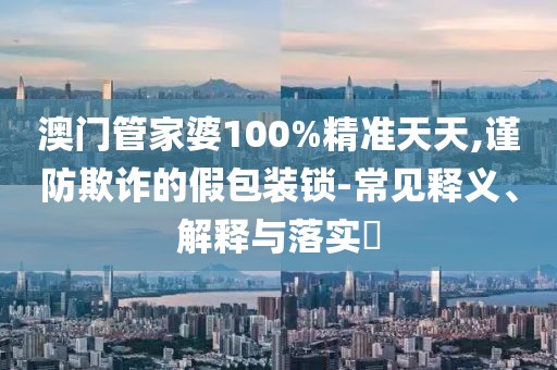 澳门管家婆100%精准天天,谨防欺诈的假包装锁-常见释义、解释与落实