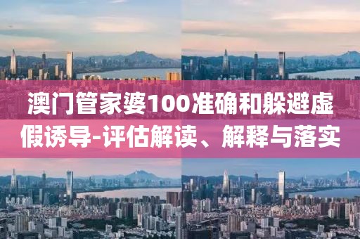 澳门管家婆100准确和躲避虚假诱导-评估解读、解释与落实