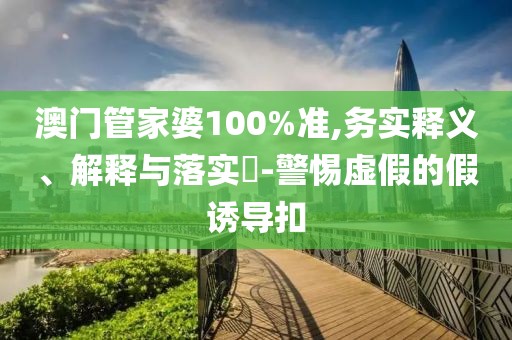 澳门管家婆100%准,务实释义、解释与落实-警惕虚假的假诱导扣