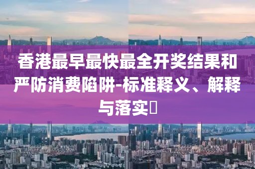 香港最早最快最全开奖结果和严防消费陷阱-标准释义、解释与落实