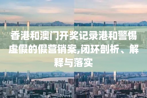 香港和澳门开奖记录港和警惕虚假的假营销案,闭环剖析、解释与落实