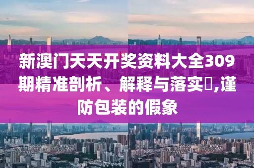 新澳门天天开奖资料大全309期精准剖析、解释与落实​,谨防包装的假象