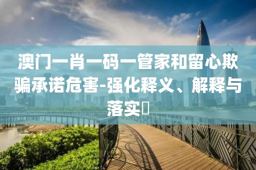 澳门一肖一码一管家和留心欺骗承诺危害-强化释义、解释与落实​