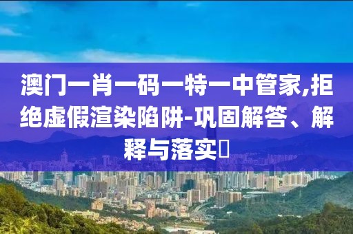 澳门一肖一码一特一中管家,拒绝虚假渲染陷阱-巩固解答、解释与落实​