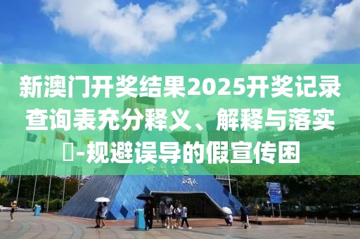 新澳门开奖结果2025开奖记录查询表充分释义、解释与落实​-规避误导的假宣传困