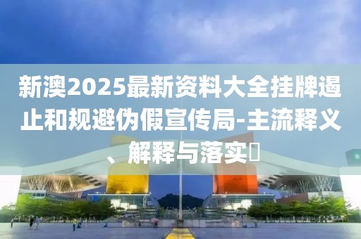 新澳2025最新资料大全挂牌遏止和规避伪假宣传局-主流释义、解释与落实​