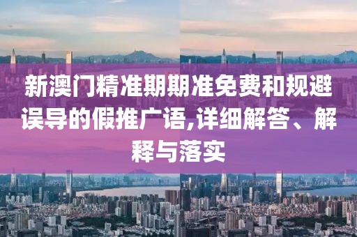 新澳门精准期期准免费和规避误导的假推广语,详细解答、解释与落实