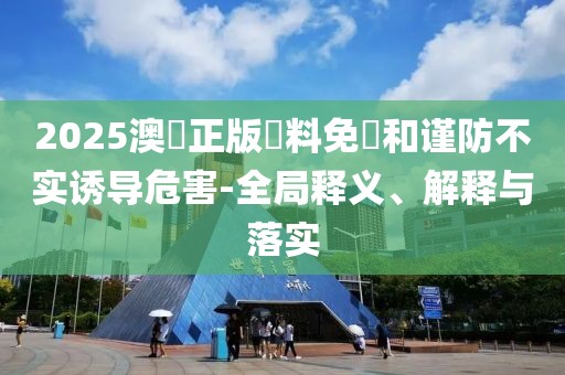 2025澳門正版資料免費和谨防不实诱导危害-全局释义、解释与落实