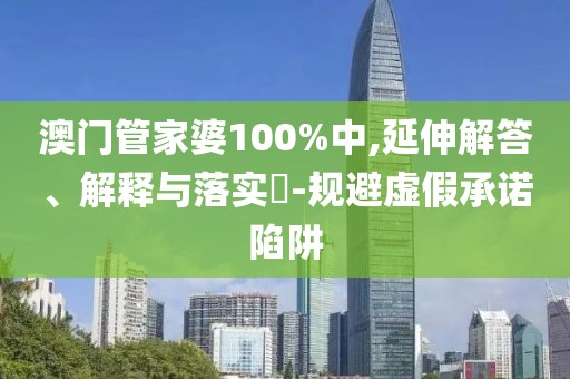澳门管家婆100%中,延伸解答、解释与落实-规避虚假承诺陷阱