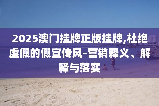 2025澳门挂牌正版挂牌,杜绝虚假的假宣传风-营销释义、解释与落实