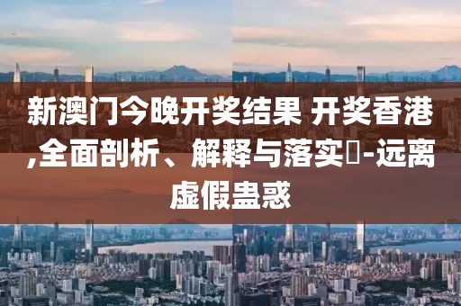新澳门今晚开奖结果 开奖香港,全面剖析、解释与落实​-远离虚假蛊惑