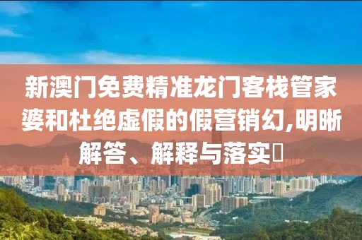 新澳门免费精准龙门客栈管家婆和杜绝虚假的假营销幻,明晰解答、解释与落实
