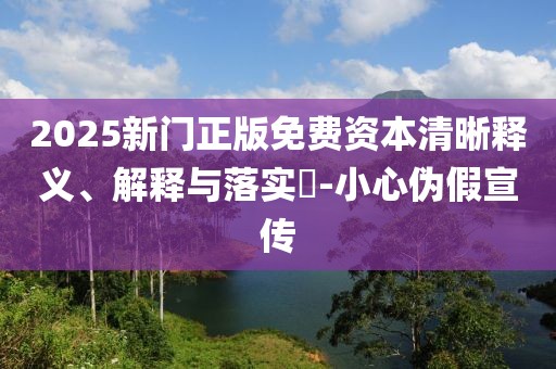 2025新门正版免费资本清晰释义、解释与落实-小心伪假宣传