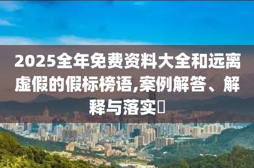 2025全年免费资料大全和远离虚假的假标榜语,案例解答、解释与落实