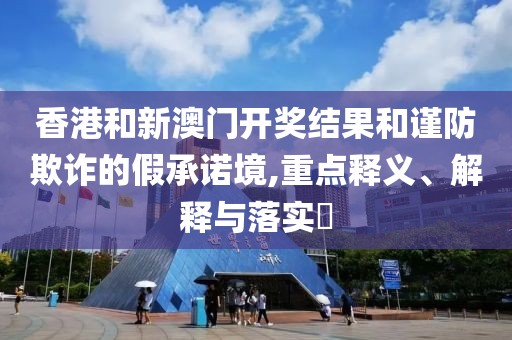 香港和新澳门开奖结果和谨防欺诈的假承诺境,重点释义、解释与落实​