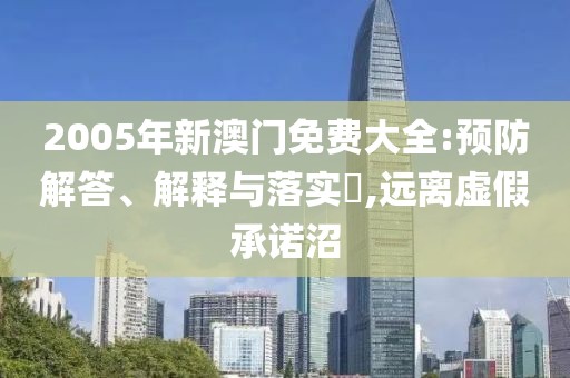 2005年新澳门免费大全:预防解答、解释与落实​,远离虚假承诺沼