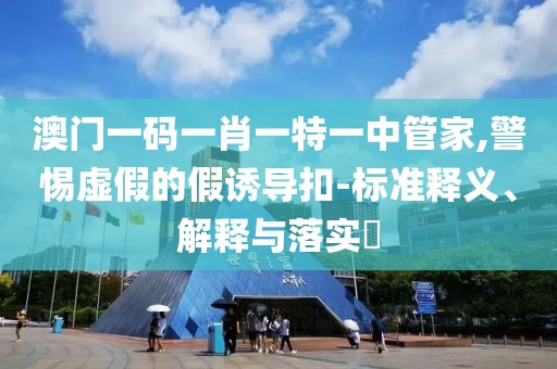 澳门一码一肖一特一中管家,警惕虚假的假诱导扣-标准释义、解释与落实​