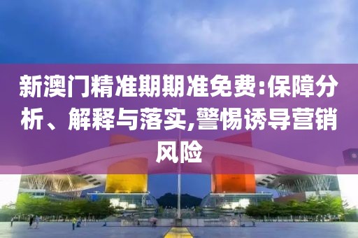 新澳门精准期期准免费:保障分析、解释与落实,警惕诱导营销风险