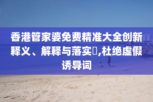 香港管家婆免费精准大全创新释义、解释与落实​,杜绝虚假诱导词