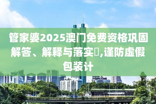 管家婆2025澳门免费资格巩固解答、解释与落实​,谨防虚假包装计