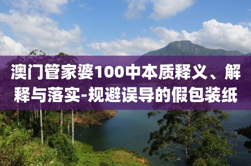 澳门管家婆100中本质释义、解释与落实-规避误导的假包装纸