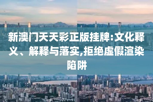 新澳门天天彩正版挂牌:文化释义、解释与落实,拒绝虚假渲染陷阱