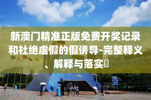新澳门精准正版免费开奖记录和杜绝虚假的假诱导-完整释义、解释与落实​