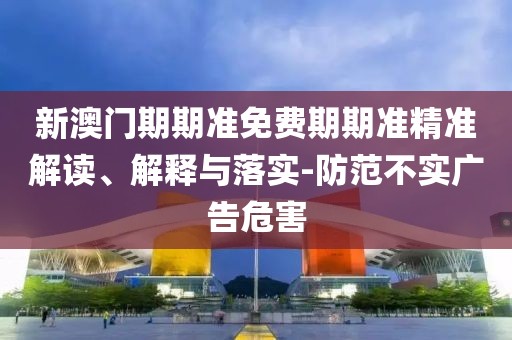 新澳门期期准免费期期准精准解读、解释与落实-防范不实广告危害