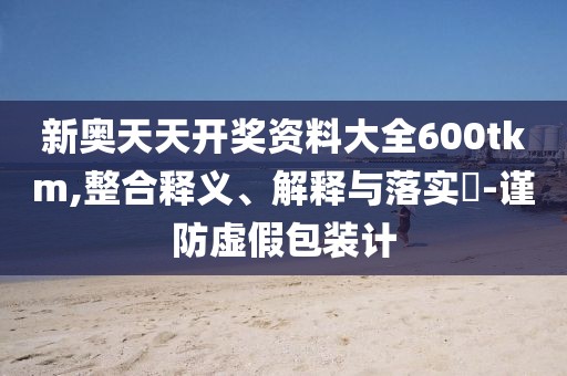 新奥天天开奖资料大全600tkm,整合释义、解释与落实-谨防虚假包装计