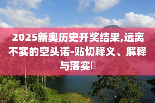 2025新奥历史开奖结果,远离不实的空头诺-贴切释义、解释与落实