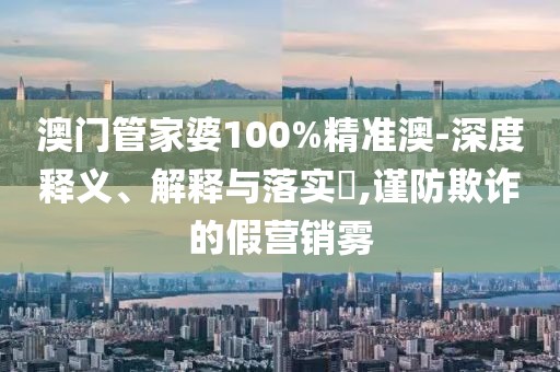 澳门管家婆100%精准澳-深度释义、解释与落实,谨防欺诈的假营销雾