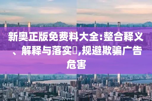 新奥正版免费料大全:整合释义、解释与落实,规避欺骗广告危害